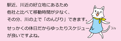 駅近、川近の好立地にあるため他社と比べて移動時間が少なく、その分、川の上で「のんびり」できます。せっかくの休日だからゆったりスケジュールが良いですよね。