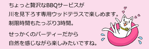 ちょっと贅沢なBBQサービスが川を見下ろす専用ウッドテラスで楽しめます。制限時間もたっぷり3時間。せっかくのパーティーだから自然を感じながら楽しみたいですね。